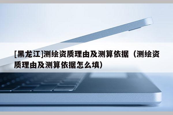 [黑龍江]測繪資質(zhì)理由及測算依據(jù)（測繪資質(zhì)理由及測算依據(jù)怎么填）