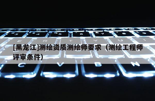 [黑龍江]測繪資質(zhì)測繪師要求（測繪工程師評審條件）