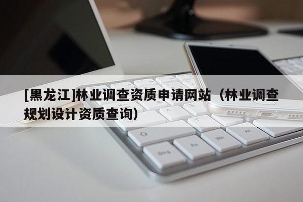 [黑龍江]林業(yè)調(diào)查資質(zhì)申請(qǐng)網(wǎng)站（林業(yè)調(diào)查規(guī)劃設(shè)計(jì)資質(zhì)查詢）