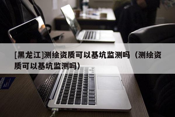 [黑龍江]測繪資質(zhì)可以基坑監(jiān)測嗎（測繪資質(zhì)可以基坑監(jiān)測嗎）