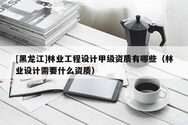 [黑龍江]林業(yè)工程設計甲級資質有哪些（林業(yè)設計需要什么資質）