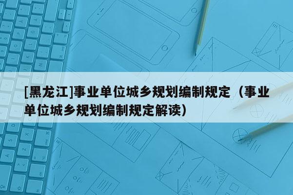 [黑龍江]事業(yè)單位城鄉(xiāng)規(guī)劃編制規(guī)定（事業(yè)單位城鄉(xiāng)規(guī)劃編制規(guī)定解讀）