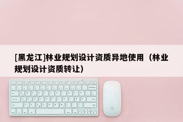 [黑龍江]林業(yè)規(guī)劃設(shè)計(jì)資質(zhì)異地使用（林業(yè)規(guī)劃設(shè)計(jì)資質(zhì)轉(zhuǎn)讓）