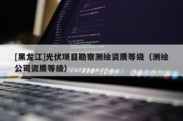 [黑龍江]光伏項(xiàng)目勘察測繪資質(zhì)等級(jí)（測繪公司資質(zhì)等級(jí)）