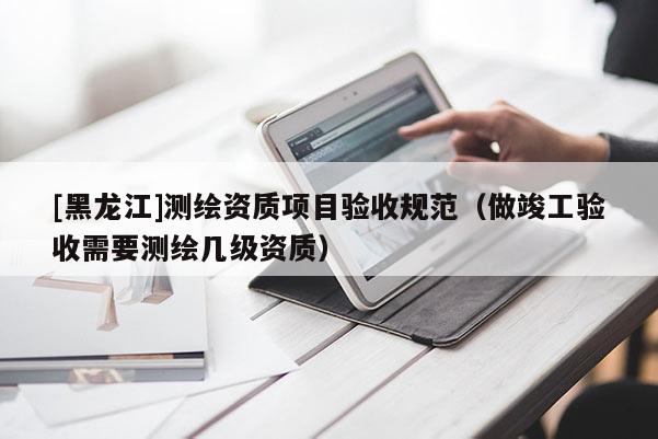 [黑龍江]測繪資質(zhì)項目驗收規(guī)范（做竣工驗收需要測繪幾級資質(zhì)）