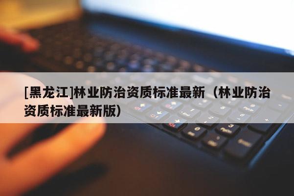 [黑龍江]林業(yè)防治資質(zhì)標準最新（林業(yè)防治資質(zhì)標準最新版）