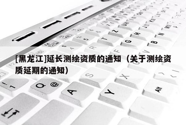 [黑龍江]延長測繪資質(zhì)的通知（關(guān)于測繪資質(zhì)延期的通知）