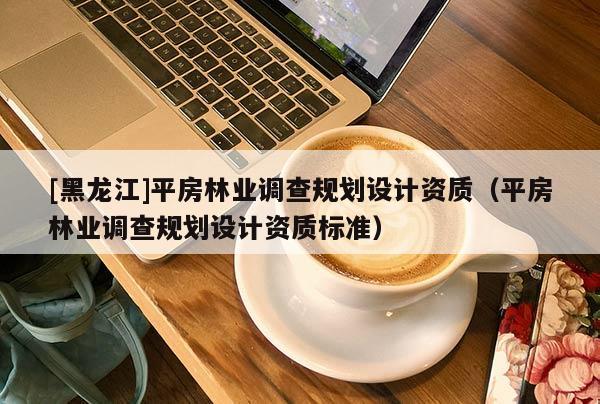 [黑龍江]平房林業(yè)調(diào)查規(guī)劃設計資質(zhì)（平房林業(yè)調(diào)查規(guī)劃設計資質(zhì)標準）