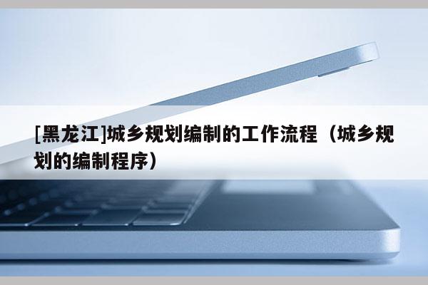 [黑龍江]城鄉(xiāng)規(guī)劃編制的工作流程（城鄉(xiāng)規(guī)劃的編制程序）