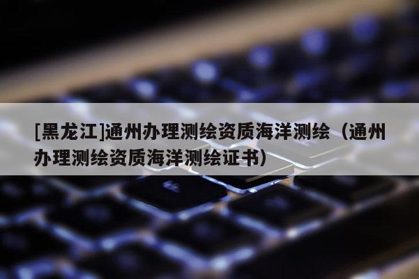 [黑龍江]通州辦理測(cè)繪資質(zhì)海洋測(cè)繪（通州辦理測(cè)繪資質(zhì)海洋測(cè)繪證書(shū)）