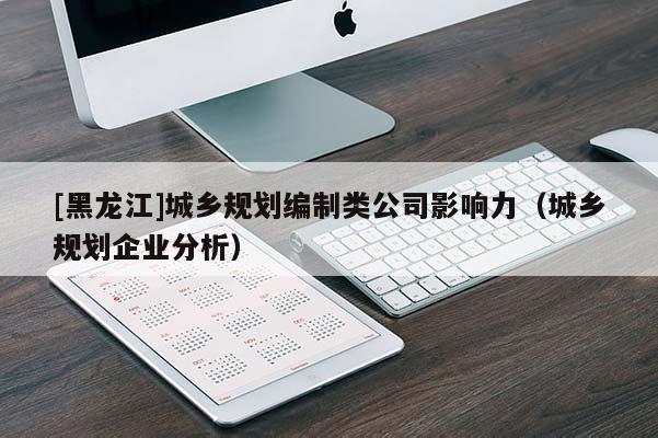 [黑龍江]城鄉(xiāng)規(guī)劃編制類公司影響力（城鄉(xiāng)規(guī)劃企業(yè)分析）
