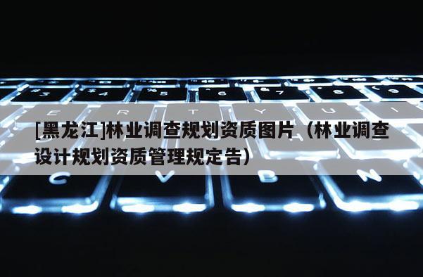 [黑龍江]林業(yè)調(diào)查規(guī)劃資質(zhì)圖片（林業(yè)調(diào)查設(shè)計(jì)規(guī)劃資質(zhì)管理規(guī)定告）
