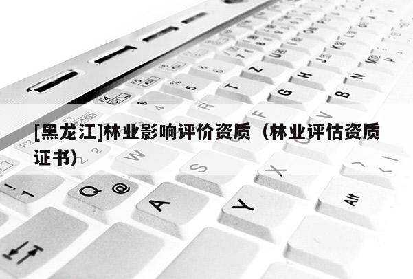 [黑龍江]林業(yè)影響評價資質(zhì)（林業(yè)評估資質(zhì)證書）