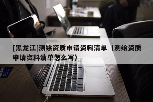 [黑龍江]測(cè)繪資質(zhì)申請(qǐng)資料清單（測(cè)繪資質(zhì)申請(qǐng)資料清單怎么寫(xiě)）
