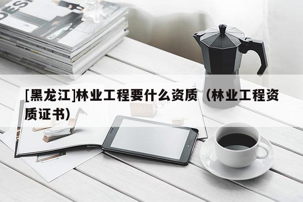 [黑龍江]林業(yè)工程要什么資質(zhì)（林業(yè)工程資質(zhì)證書）