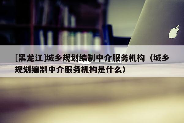 [黑龍江]城鄉(xiāng)規(guī)劃編制中介服務(wù)機(jī)構(gòu)（城鄉(xiāng)規(guī)劃編制中介服務(wù)機(jī)構(gòu)是什么）