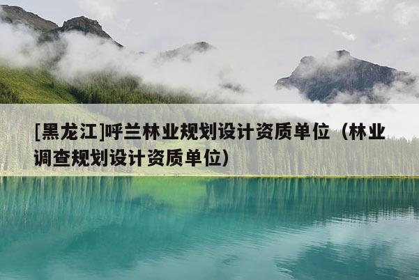 [黑龍江]呼蘭林業(yè)規(guī)劃設(shè)計(jì)資質(zhì)單位（林業(yè)調(diào)查規(guī)劃設(shè)計(jì)資質(zhì)單位）