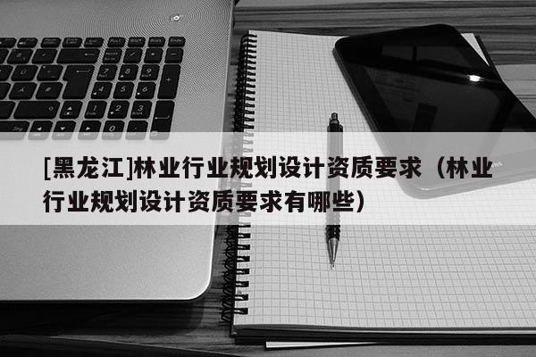 [黑龍江]林業(yè)行業(yè)規(guī)劃設(shè)計(jì)資質(zhì)要求（林業(yè)行業(yè)規(guī)劃設(shè)計(jì)資質(zhì)要求有哪些）