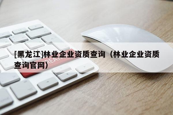[黑龍江]林業(yè)企業(yè)資質(zhì)查詢（林業(yè)企業(yè)資質(zhì)查詢官網(wǎng)）