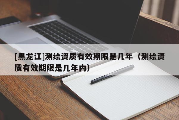 [黑龍江]測繪資質(zhì)有效期限是幾年（測繪資質(zhì)有效期限是幾年內(nèi)）