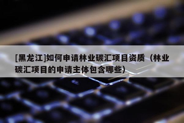 [黑龍江]如何申請林業(yè)碳匯項目資質(zhì)（林業(yè)碳匯項目的申請主體包含哪些）