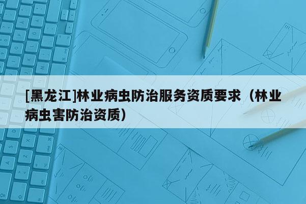 [黑龍江]林業(yè)病蟲防治服務(wù)資質(zhì)要求（林業(yè)病蟲害防治資質(zhì)）