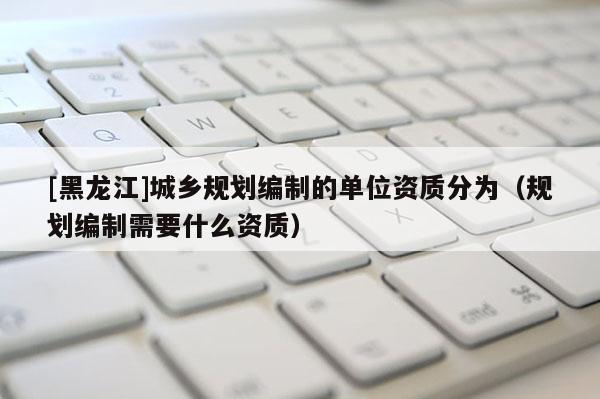 [黑龍江]城鄉(xiāng)規(guī)劃編制的單位資質(zhì)分為（規(guī)劃編制需要什么資質(zhì)）