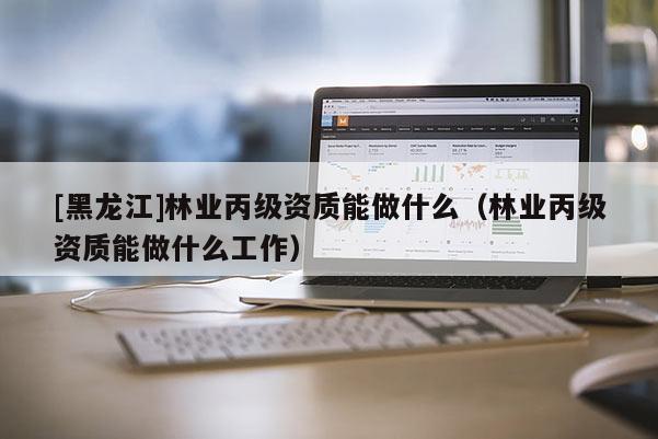 [黑龍江]林業(yè)丙級資質(zhì)能做什么（林業(yè)丙級資質(zhì)能做什么工作）