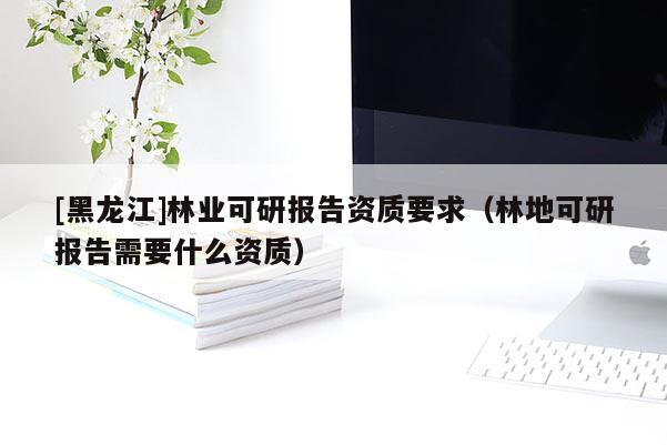 [黑龍江]林業(yè)可研報(bào)告資質(zhì)要求（林地可研報(bào)告需要什么資質(zhì)）