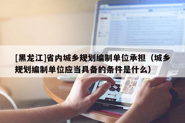 [黑龍江]省內(nèi)城鄉(xiāng)規(guī)劃編制單位承擔(dān)（城鄉(xiāng)規(guī)劃編制單位應(yīng)當(dāng)具備的條件是什么）