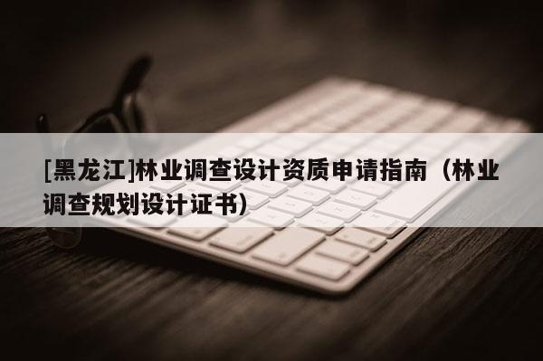 [黑龍江]林業(yè)調(diào)查設(shè)計(jì)資質(zhì)申請(qǐng)指南（林業(yè)調(diào)查規(guī)劃設(shè)計(jì)證書(shū)）