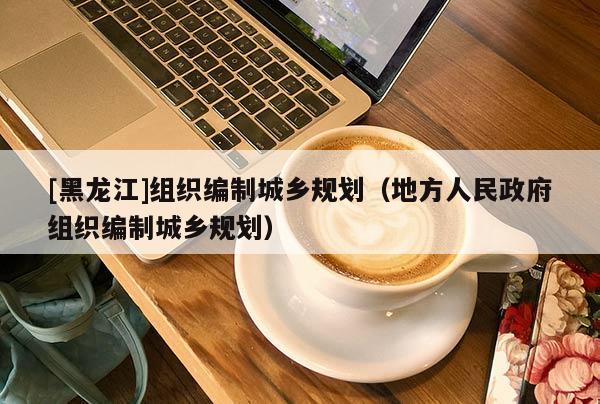 [黑龍江]組織編制城鄉(xiāng)規(guī)劃（地方人民政府組織編制城鄉(xiāng)規(guī)劃）