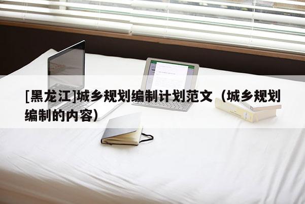 [黑龍江]城鄉(xiāng)規(guī)劃編制計(jì)劃范文（城鄉(xiāng)規(guī)劃編制的內(nèi)容）