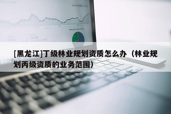 [黑龍江]丁級(jí)林業(yè)規(guī)劃資質(zhì)怎么辦（林業(yè)規(guī)劃丙級(jí)資質(zhì)的業(yè)務(wù)范圍）