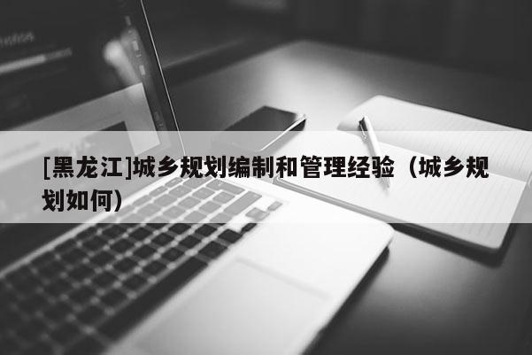 [黑龍江]城鄉(xiāng)規(guī)劃編制和管理經(jīng)驗（城鄉(xiāng)規(guī)劃如何）