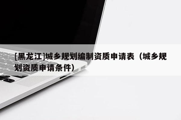 [黑龍江]城鄉(xiāng)規(guī)劃編制資質(zhì)申請表（城鄉(xiāng)規(guī)劃資質(zhì)申請條件）