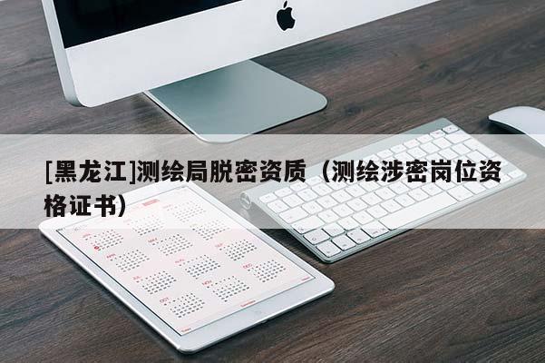 [黑龍江]測(cè)繪局脫密資質(zhì)（測(cè)繪涉密崗位資格證書）
