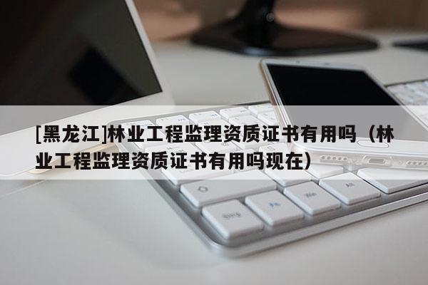 [黑龍江]林業(yè)工程監(jiān)理資質(zhì)證書有用嗎（林業(yè)工程監(jiān)理資質(zhì)證書有用嗎現(xiàn)在）