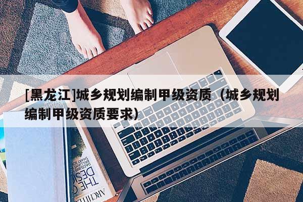 [黑龍江]城鄉(xiāng)規(guī)劃編制甲級資質（城鄉(xiāng)規(guī)劃編制甲級資質要求）