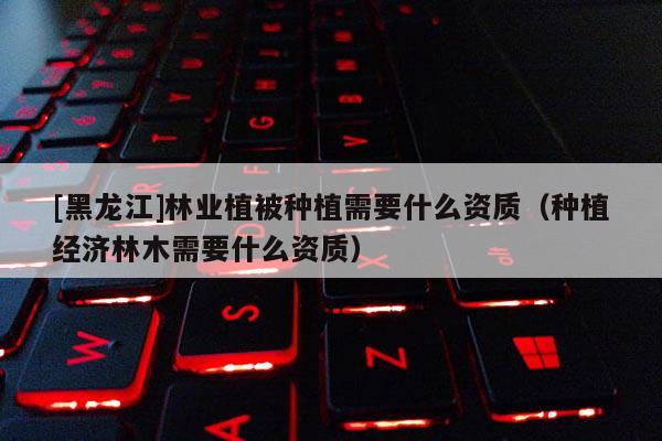 [黑龍江]林業(yè)植被種植需要什么資質（種植經(jīng)濟林木需要什么資質）