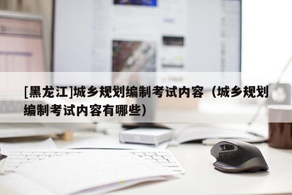 [黑龍江]城鄉(xiāng)規(guī)劃編制考試內(nèi)容（城鄉(xiāng)規(guī)劃編制考試內(nèi)容有哪些）