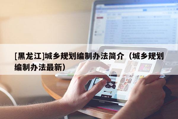 [黑龍江]城鄉(xiāng)規(guī)劃編制辦法簡介（城鄉(xiāng)規(guī)劃編制辦法最新）