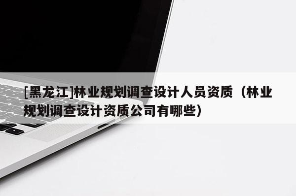 [黑龍江]林業(yè)規(guī)劃調(diào)查設(shè)計(jì)人員資質(zhì)（林業(yè)規(guī)劃調(diào)查設(shè)計(jì)資質(zhì)公司有哪些）