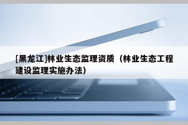 [黑龍江]林業(yè)生態(tài)監(jiān)理資質(zhì)（林業(yè)生態(tài)工程建設(shè)監(jiān)理實施辦法）