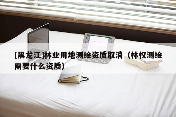 [黑龍江]林業(yè)用地測(cè)繪資質(zhì)取消（林權(quán)測(cè)繪需要什么資質(zhì)）