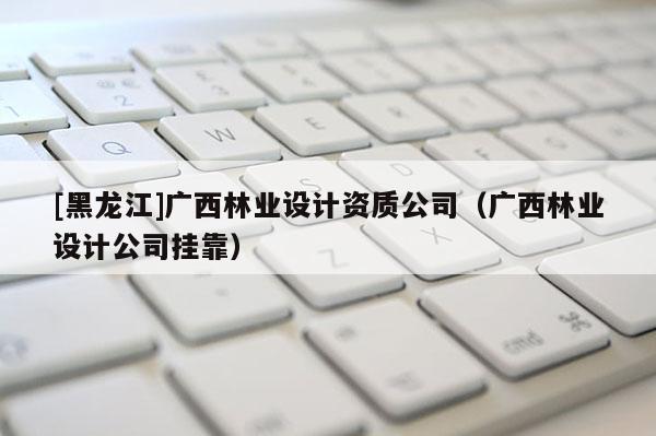 [黑龍江]廣西林業(yè)設(shè)計資質(zhì)公司（廣西林業(yè)設(shè)計公司掛靠）