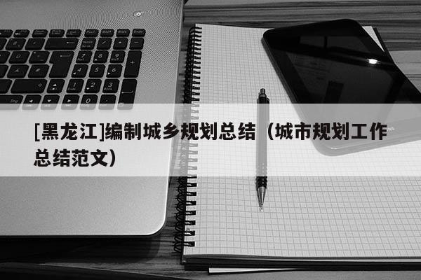 [黑龍江]編制城鄉(xiāng)規(guī)劃總結（城市規(guī)劃工作總結范文）