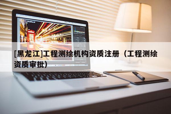 [黑龍江]工程測(cè)繪機(jī)構(gòu)資質(zhì)注冊(cè)（工程測(cè)繪資質(zhì)審批）