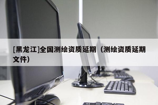 [黑龍江]全國測繪資質(zhì)延期（測繪資質(zhì)延期文件）