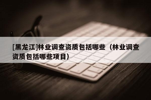 [黑龍江]林業(yè)調查資質包括哪些（林業(yè)調查資質包括哪些項目）